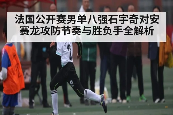 法国公开赛男单八强石宇奇对安赛龙攻防节奏与胜负手全解析
