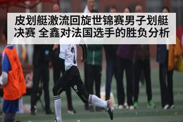 皮划艇激流回旋世锦赛男子划艇决赛 全鑫对法国选手的胜负分析