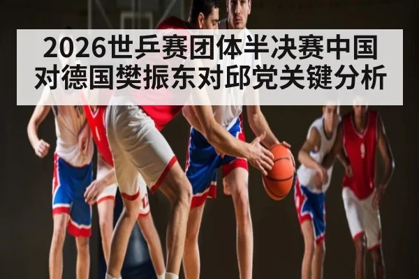 2026世乒赛团体半决赛中国对德国樊振东对邱党关键分析